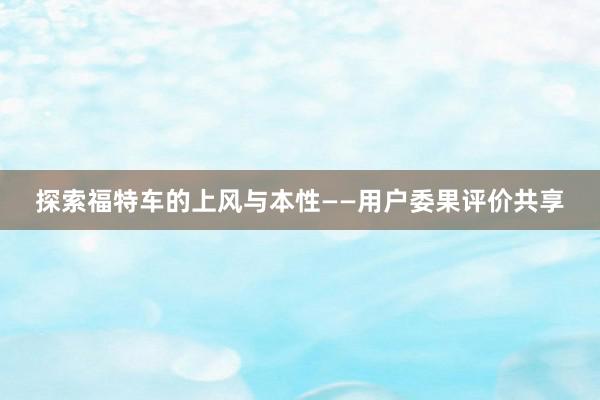 探索福特车的上风与本性——用户委果评价共享