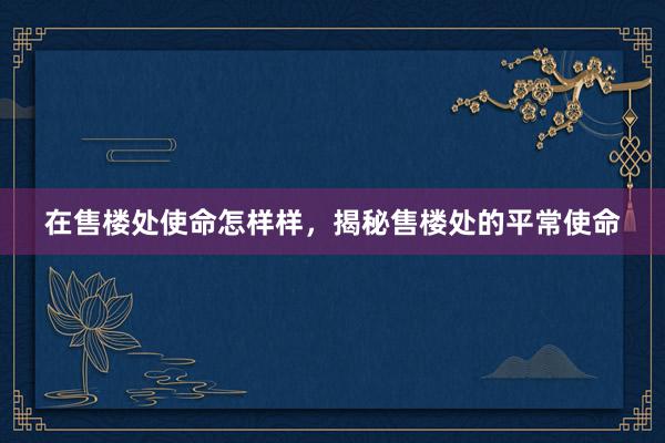 在售楼处使命怎样样，揭秘售楼处的平常使命
