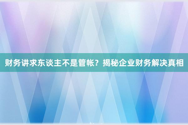 财务讲求东谈主不是管帐？揭秘企业财务解决真相