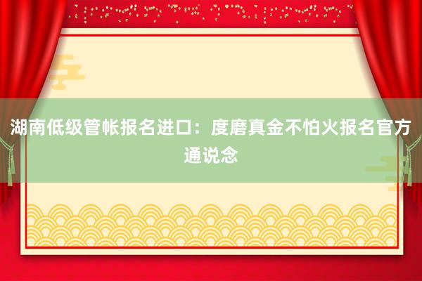 湖南低级管帐报名进口：度磨真金不怕火报名官方通说念