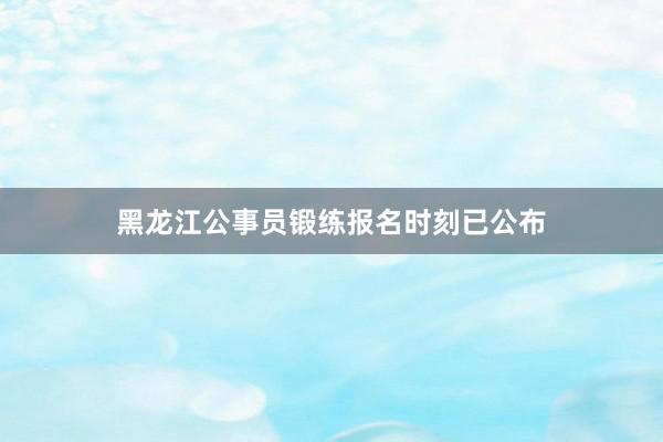 黑龙江公事员锻练报名时刻已公布