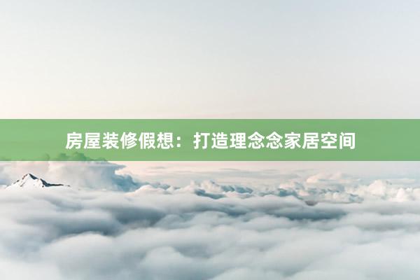 房屋装修假想：打造理念念家居空间