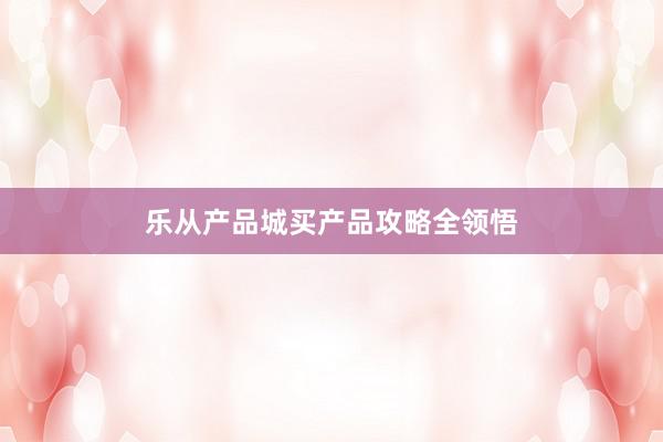 乐从产品城买产品攻略全领悟