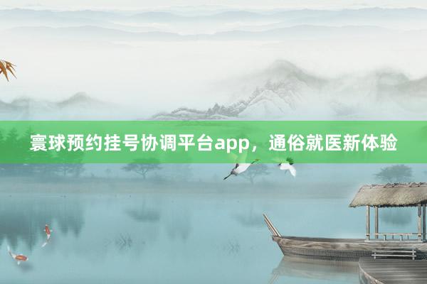 寰球预约挂号协调平台app，通俗就医新体验