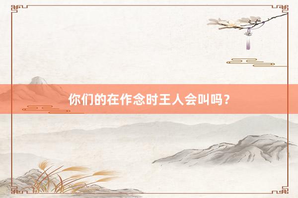 你们的在作念时王人会叫吗？